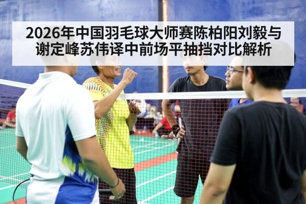 2026年中国羽毛球大师赛陈柏阳刘毅与谢定峰苏伟译中前场平抽挡对比解析 - jiuyouhui