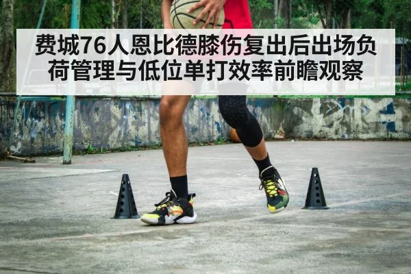 费城76人恩比德膝伤复出后出场负荷管理与低位单打效率前瞻观察